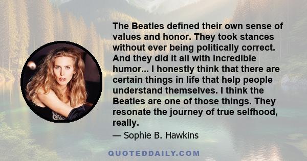 The Beatles defined their own sense of values and honor. They took stances without ever being politically correct. And they did it all with incredible humor... I honestly think that there are certain things in life that 