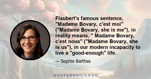 Flaubert's famous sentence, Madame Bovary, c'est moi (Madame Bovary, she is me), in reality means,  Madame Bovary, c'est nous (Madame Bovary, she is us), in our modern incapacity to live a good-enough life.