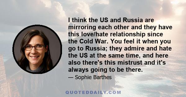 I think the US and Russia are mirroring each other and they have this love/hate relationship since the Cold War. You feel it when you go to Russia; they admire and hate the US at the same time, and here also there's