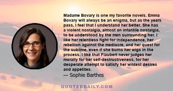 Madame Bovary is one my favorite novels. Emma Bovary will always be an enigma, but as the years pass, I feel that I understand her better. She has a violent nostalgia, almost an infantile nostalgia, to be understood by