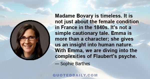 Madame Bovary is timeless. It is not just about the female condition in France in the 1840s. It's not a simple cautionary tale. Emma is more than a character; she gives us an insight into human nature. With Emma, we are 