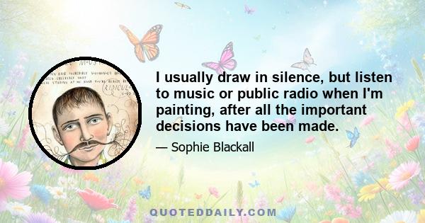 I usually draw in silence, but listen to music or public radio when I'm painting, after all the important decisions have been made.