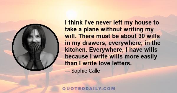 I think I've never left my house to take a plane without writing my will. There must be about 30 wills in my drawers, everywhere, in the kitchen. Everywhere, I have wills because I write wills more easily than I write