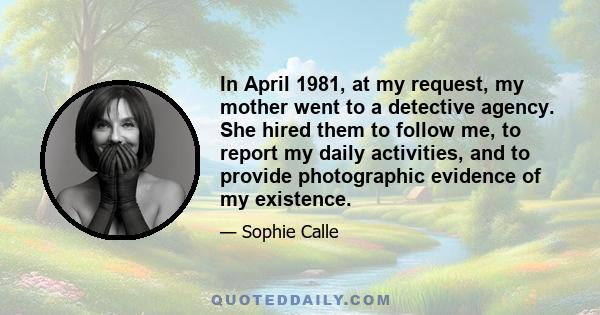 In April 1981, at my request, my mother went to a detective agency. She hired them to follow me, to report my daily activities, and to provide photographic evidence of my existence.