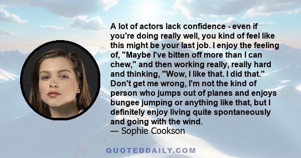 A lot of actors lack confidence - even if you're doing really well, you kind of feel like this might be your last job. I enjoy the feeling of, Maybe I've bitten off more than I can chew, and then working really, really