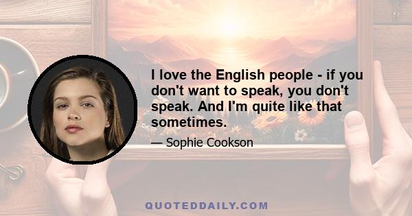 I love the English people - if you don't want to speak, you don't speak. And I'm quite like that sometimes.