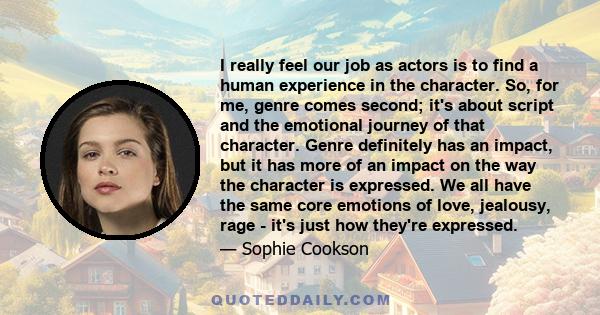 I really feel our job as actors is to find a human experience in the character. So, for me, genre comes second; it's about script and the emotional journey of that character. Genre definitely has an impact, but it has