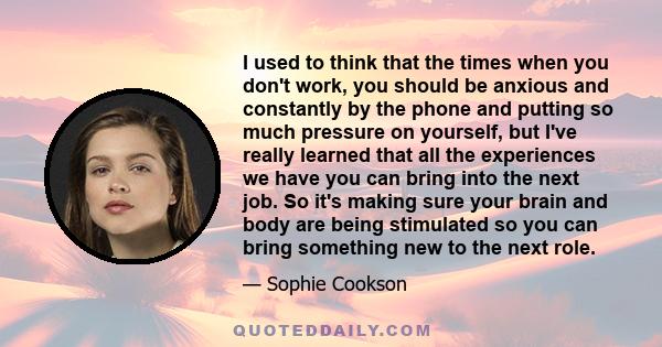 I used to think that the times when you don't work, you should be anxious and constantly by the phone and putting so much pressure on yourself, but I've really learned that all the experiences we have you can bring into 