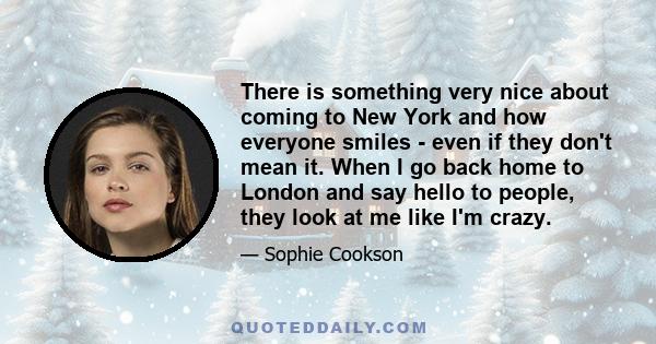 There is something very nice about coming to New York and how everyone smiles - even if they don't mean it. When I go back home to London and say hello to people, they look at me like I'm crazy.