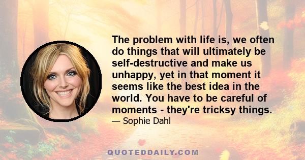 The problem with life is, we often do things that will ultimately be self-destructive and make us unhappy, yet in that moment it seems like the best idea in the world. You have to be careful of moments - they're tricksy 