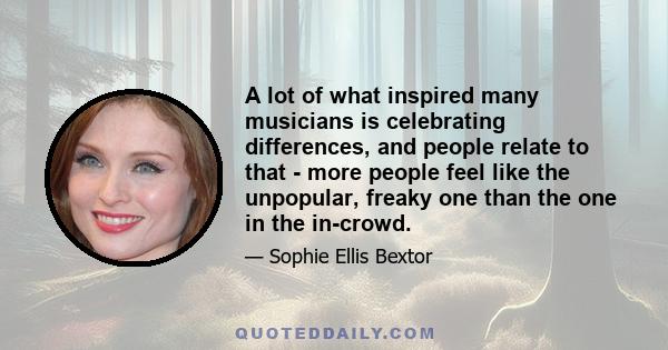 A lot of what inspired many musicians is celebrating differences, and people relate to that - more people feel like the unpopular, freaky one than the one in the in-crowd.