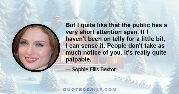 But I quite like that the public has a very short attention span. If I haven't been on telly for a little bit, I can sense it. People don't take as much notice of you, it's really quite palpable.