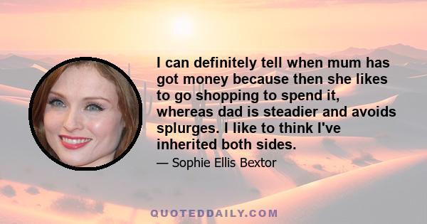 I can definitely tell when mum has got money because then she likes to go shopping to spend it, whereas dad is steadier and avoids splurges. I like to think I've inherited both sides.