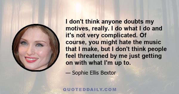 I don't think anyone doubts my motives, really. I do what I do and it's not very complicated. Of course, you might hate the music that I make, but I don't think people feel threatened by me just getting on with what I'm 