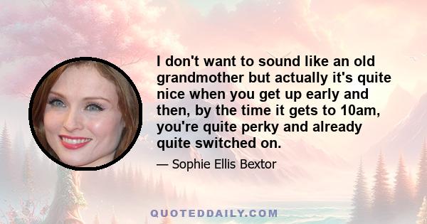 I don't want to sound like an old grandmother but actually it's quite nice when you get up early and then, by the time it gets to 10am, you're quite perky and already quite switched on.