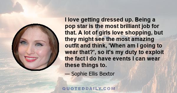 I love getting dressed up. Being a pop star is the most brilliant job for that. A lot of girls love shopping, but they might see the most amazing outfit and think, 'When am I going to wear that?', so it's my duty to