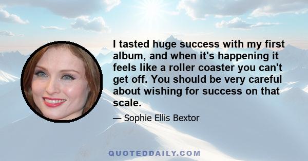 I tasted huge success with my first album, and when it's happening it feels like a roller coaster you can't get off. You should be very careful about wishing for success on that scale.