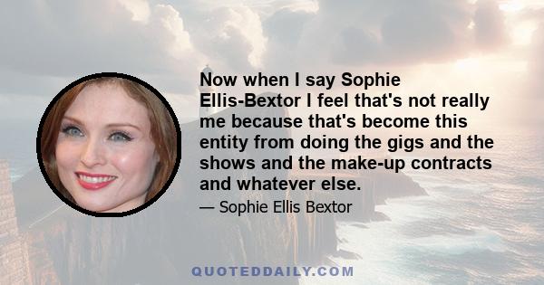 Now when I say Sophie Ellis-Bextor I feel that's not really me because that's become this entity from doing the gigs and the shows and the make-up contracts and whatever else.