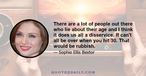 There are a lot of people out there who lie about their age and I think it does us all a disservice. It can't all be over when you hit 30. That would be rubbish.