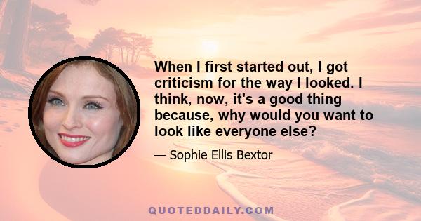 When I first started out, I got criticism for the way I looked. I think, now, it's a good thing because, why would you want to look like everyone else?