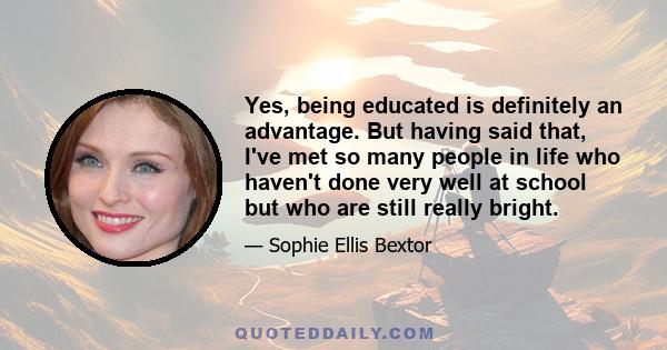 Yes, being educated is definitely an advantage. But having said that, I've met so many people in life who haven't done very well at school but who are still really bright.