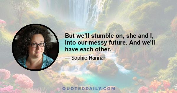 But we'll stumble on, she and I, into our messy future. And we'll have each other.