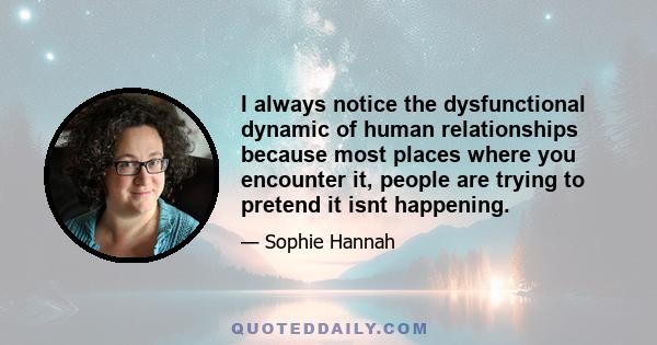 I always notice the dysfunctional dynamic of human relationships because most places where you encounter it, people are trying to pretend it isnt happening.