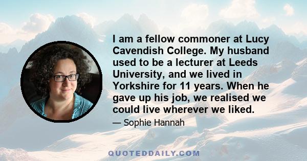 I am a fellow commoner at Lucy Cavendish College. My husband used to be a lecturer at Leeds University, and we lived in Yorkshire for 11 years. When he gave up his job, we realised we could live wherever we liked.