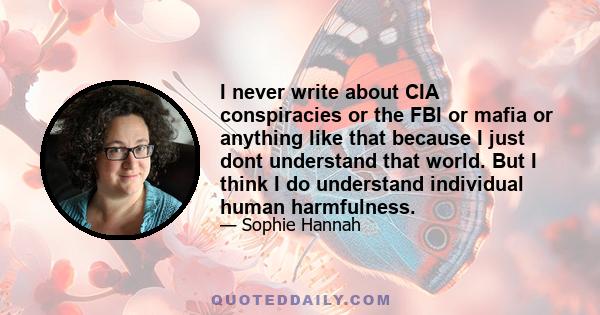 I never write about CIA conspiracies or the FBI or mafia or anything like that because I just dont understand that world. But I think I do understand individual human harmfulness.