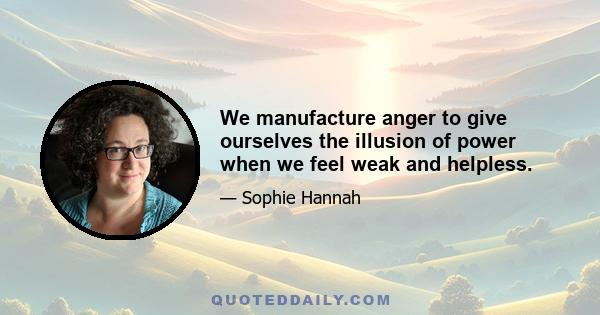 We manufacture anger to give ourselves the illusion of power when we feel weak and helpless.