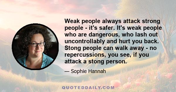 Weak people always attack strong people - it's safer. It's weak people who are dangerous, who lash out uncontrollably and hurt you back. Stong people can walk away - no repercussions, you see, if you attack a stong