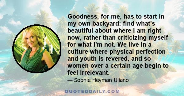 Goodness, for me, has to start in my own backyard: find what's beautiful about where I am right now, rather than criticizing myself for what I'm not. We live in a culture where physical perfection and youth is revered,