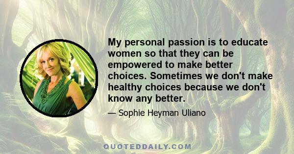 My personal passion is to educate women so that they can be empowered to make better choices. Sometimes we don't make healthy choices because we don't know any better.