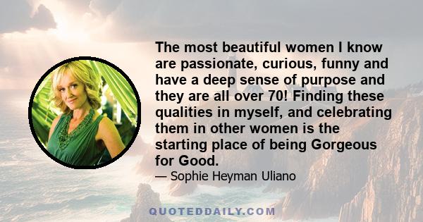 The most beautiful women I know are passionate, curious, funny and have a deep sense of purpose and they are all over 70! Finding these qualities in myself, and celebrating them in other women is the starting place of