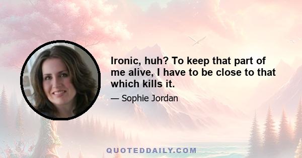 Ironic, huh? To keep that part of me alive, I have to be close to that which kills it.