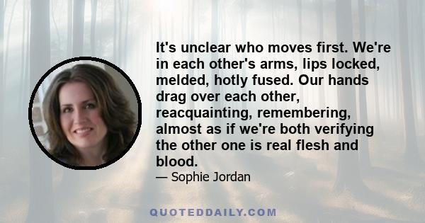 It's unclear who moves first. We're in each other's arms, lips locked, melded, hotly fused. Our hands drag over each other, reacquainting, remembering, almost as if we're both verifying the other one is real flesh and