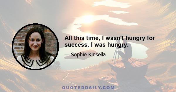 All this time, I wasn't hungry for success, I was hungry.