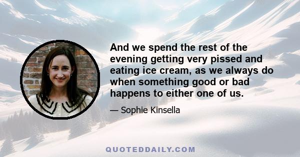 And we spend the rest of the evening getting very pissed and eating ice cream, as we always do when something good or bad happens to either one of us.