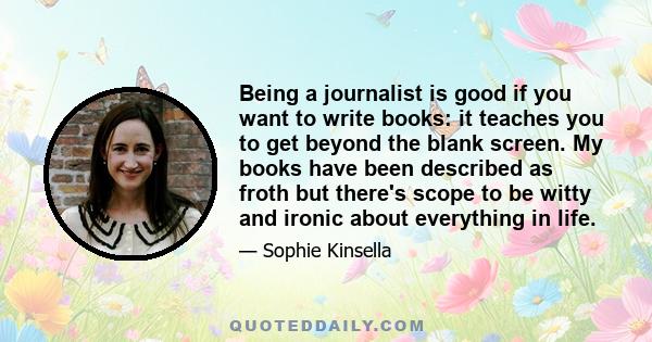 Being a journalist is good if you want to write books: it teaches you to get beyond the blank screen. My books have been described as froth but there's scope to be witty and ironic about everything in life.