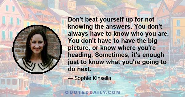 Don't beat yourself up for not knowing the answers. You don't always have to know who you are. You don't have to have the big picture, or know where you're heading. Sometimes, it's enough just to know what you're going