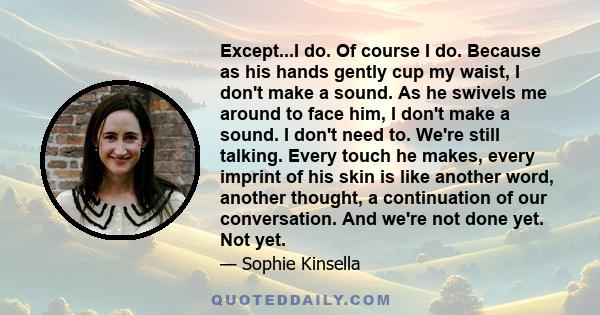 Except...I do. Of course I do. Because as his hands gently cup my waist, I don't make a sound. As he swivels me around to face him, I don't make a sound. I don't need to. We're still talking. Every touch he makes, every 