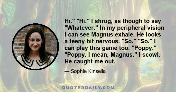 Hi. Hi. I shrug, as though to say Whatever. In my peripheral vision I can see Magnus exhale. He looks a teeny bit nervous. So. So. I can play this game too. Poppy. Poppy. I mean, Magnus. I scowl. He caught me out.