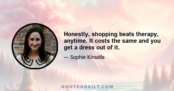 Honestly, shopping beats therapy, anytime. It costs the same and you get a dress out of it.