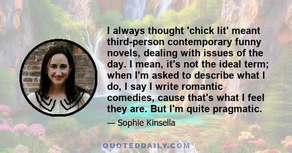 I always thought 'chick lit' meant third-person contemporary funny novels, dealing with issues of the day. I mean, it's not the ideal term; when I'm asked to describe what I do, I say I write romantic comedies, cause