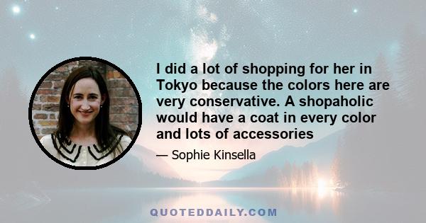 I did a lot of shopping for her in Tokyo because the colors here are very conservative. A shopaholic would have a coat in every color and lots of accessories