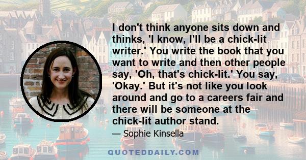 I don't think anyone sits down and thinks, 'I know, I'll be a chick-lit writer.' You write the book that you want to write and then other people say, 'Oh, that's chick-lit.' You say, 'Okay.' But it's not like you look