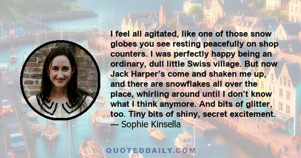 I feel all agitated, like one of those snow globes you see resting peacefully on shop counters. I was perfectly happy being an ordinary, dull little Swiss village. But now Jack Harper’s come and shaken me up, and there