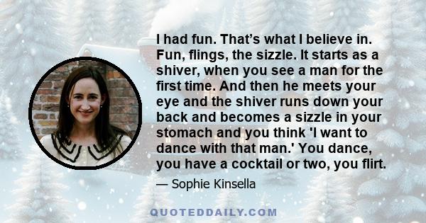 I had fun. That’s what I believe in. Fun, flings, the sizzle. It starts as a shiver, when you see a man for the first time. And then he meets your eye and the shiver runs down your back and becomes a sizzle in your