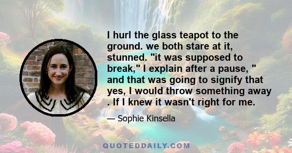 I hurl the glass teapot to the ground. we both stare at it, stunned. it was supposed to break, I explain after a pause,  and that was going to signify that yes, I would throw something away . If I knew it wasn't right