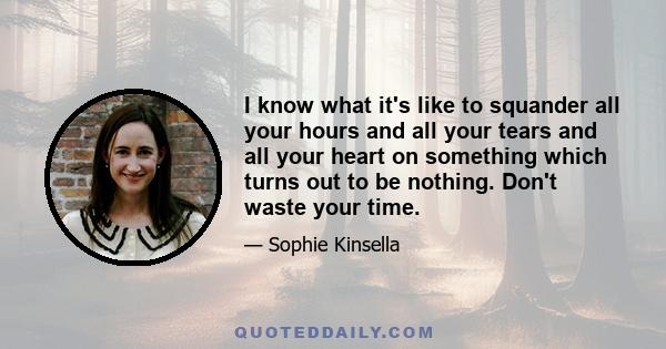 I know what it's like to squander all your hours and all your tears and all your heart on something which turns out to be nothing. Don't waste your time.